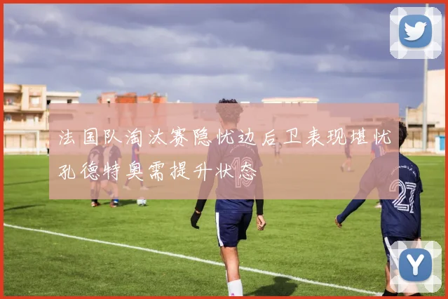 法国队淘汰赛隐忧边后卫表现堪忧孔德特奥需提升状态
