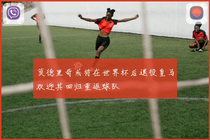 莫德里奇或将在世界杯后退役皇马欢迎其回归重返球队