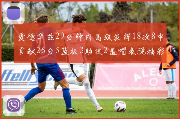 爱德华兹29分钟内高效发挥18投8中贡献26分5篮板3助攻2盖帽表现精彩但犯规频繁影响比赛乐趣