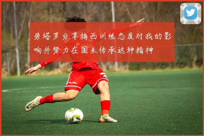 劳塔罗分享梅西训练态度对我的影响并努力在国米传承这种精神