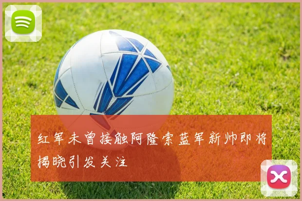 红军未曾接触阿隆索蓝军新帅即将揭晓引发关注