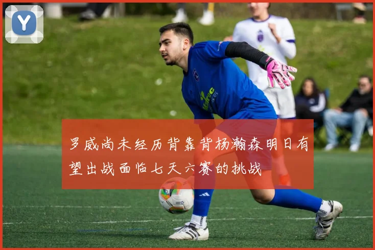罗威尚未经历背靠背杨瀚森明日有望出战面临七天六赛的挑战