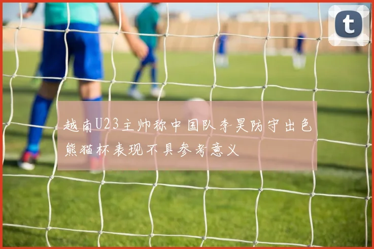 越南U23主帅称中国队李昊防守出色熊猫杯表现不具参考意义
