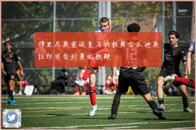穆里尼奥重返皇马执教舞台瓜迪奥拉即将告别曼城教鞭