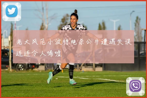 老大风范小波特绝杀公牛遭遇失误连连令人唏嘘
