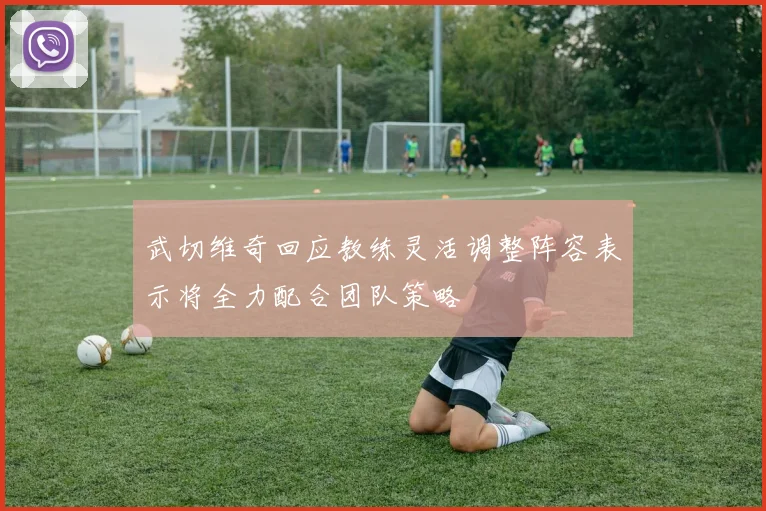 武切维奇回应教练灵活调整阵容表示将全力配合团队策略