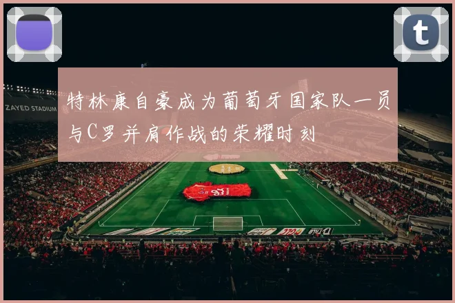 特林康自豪成为葡萄牙国家队一员与C罗并肩作战的荣耀时刻