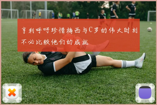 亨利呼吁珍惜梅西与C罗的伟大时刻不必比较他们的成就